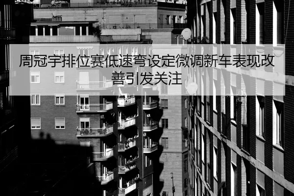 周冠宇排位赛低速弯设定微调新车表现改善引发关注