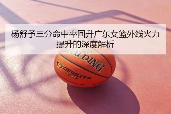 杨舒予三分命中率回升广东女篮外线火力提升的深度解析